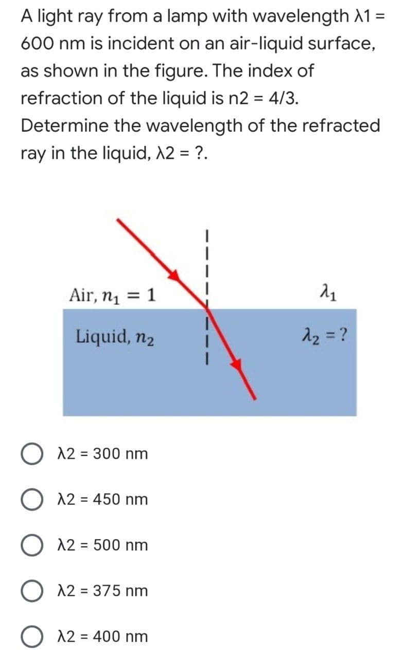 A light ray from a lamp with wavelength 1 =
600 nm is incident on an air-liquid surface,
as shown in the figure. The index of
refraction of the liquid is n2 = 4/3.
%3D
Determine the wavelength of the refracted
ray in the liquid, 12 = ?.
Air, n = 1
Liquid, n2
A2 = ?
O 12 = 300 nm
O 12 = 450 nm
%3D
O 12 = 500 nm
%3D
O 12 = 375 nm
12 = 400 nm
