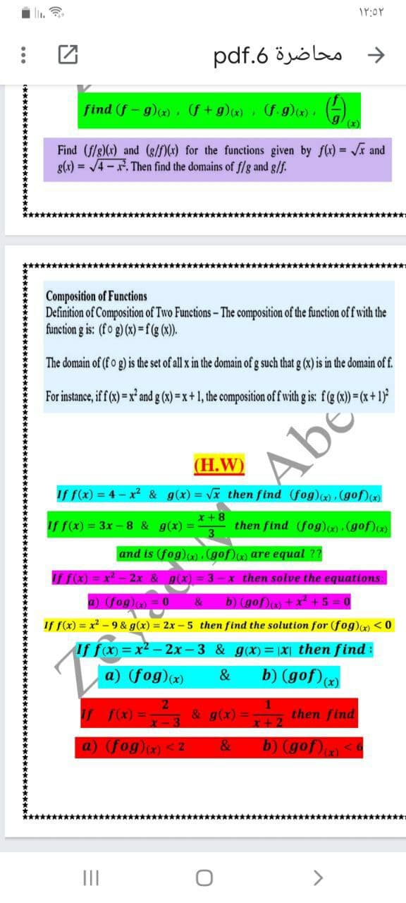 pdf.6 öyölas
->
find (f-g)(x) (f+g)x) f.g)). )
Find (f/g)(x) and (8/f)(x) for the functions given by f(r) = r and
g(x) = /4-. Then find the domains of f/lg and g/f.
★*******
********************************************************
Composition of Functions
Definition of Composition of Two Functions- The composition of the function of f with the
function g is: (fo g) (x) =f(g (x)).
The domain of (fo g) is the set of all x in the domain of g such that g (x) is in the domain of f.
For instance, iff (x)= x² and g (x) = x+1, the composition of f with g is: f(g (x)) = (x+1)
Abe
(Н.W)
If f(x) = 4 - x² & g(x) = Vx then find (fog)(), (gof)(x)
x+8
If f(x) = 3x - 8 & g(x) =
then find (fog)(x). (gof)cx)
3
and is (fog)c).(gof) are equal ??
x2 - 2x & g(x) =
3-x then solve the equations:
a) (fog)) = 0
&
b) (gof)m + x +5:
If f(x) = x - 9 & g(x) = 2x - 5 then find the solution for (fog)(x) <0
If fx)=x2-2x-3 & g(x) = 1X then find:
a) (fog)(x)
&
b) (gof))
T F)%3 & g(x) = then find
b) (gof)<
x+2
a) (fog)(x) <2
&
*************************************************************
II
