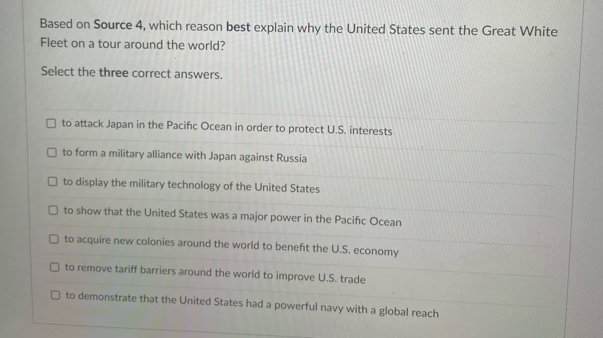 Based on Source 4, which reason best explain why the United States sent the Great White
Fleet on a tour around the world?
Select the three correct answers.
O to attack Japan in the Pacific Ocean in order to protect U.S. interests
O to form a military alliance with Japan against Russia
O to display the military technology of the United States
O to show that the United States was a major power in the Pacific Ocean
O to acquire new colonies around the world to benefit the U.S. economy
O to remove tariff barriers around the world to improve U.S. trade
O to demonstrate that the United States had a powerful navy with a global reach
