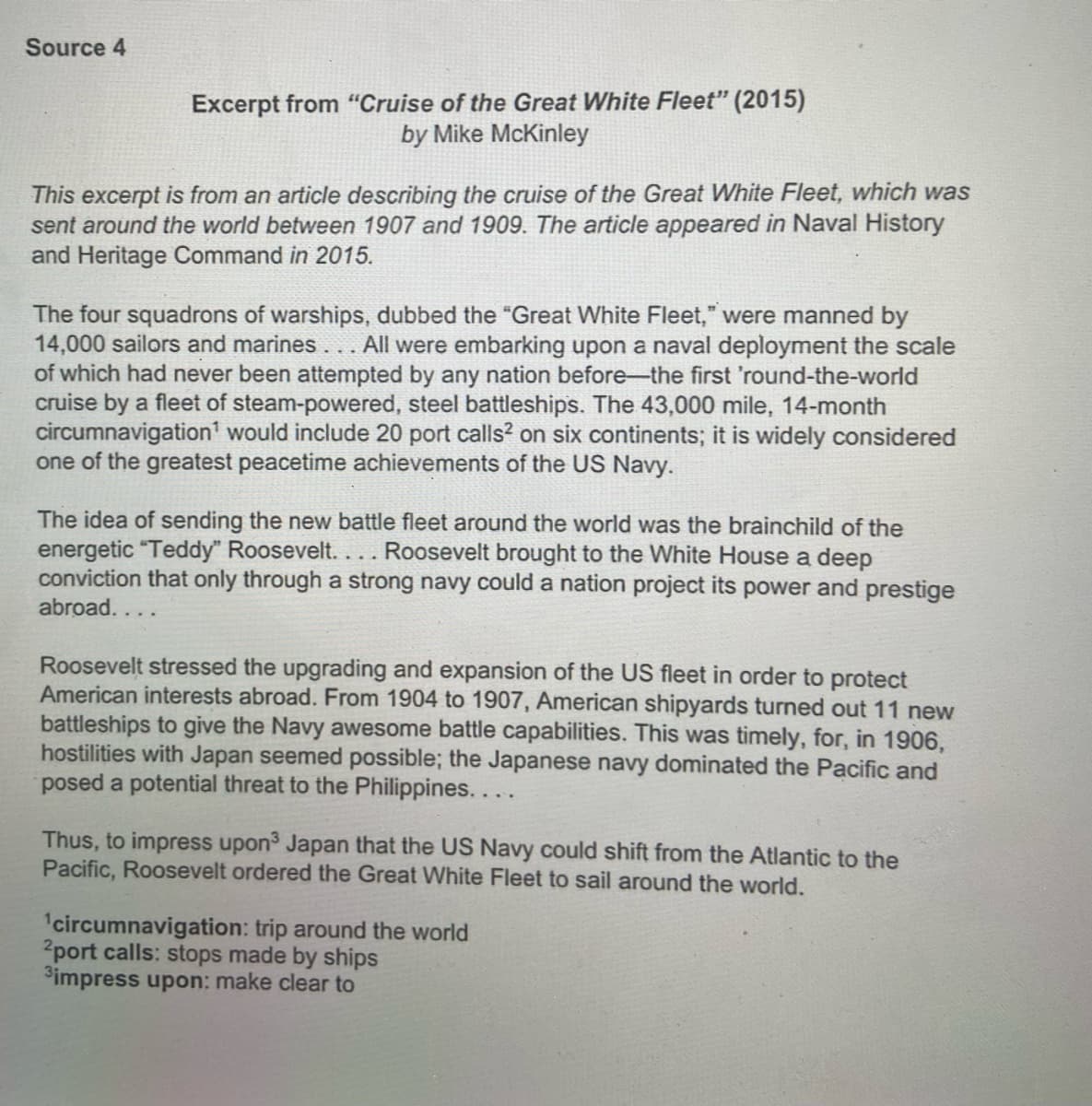 Source 4
Excerpt from "Cruise of the Great White Fleet" (2015)
by Mike McKinley
This excerpt is from an article describing the cruise of the Great White Fleet, which was
sent around the world between 1907 and 1909. The article appeared in Naval History
and Heritage Command in 2015.
The four squadrons of warships, dubbed the "Great White Fleet," were manned by
14,000 sailors and marines
of which had never been attempted by any nation before-the first 'round-the-world
cruise by a fleet of steam-powered, steel battleships. The 43,000 mile, 14-month
circumnavigation' would include 20 port calls? on six continents; it is widely considered
one of the greatest peacetime achievements of the US Navy.
All were embarking upon a naval deployment the scale
The idea of sending the new battle fleet around the world was the brainchild of the
energetic "Teddy" Roosevelt. ... Roosevelt brought to the White House a deep
conviction that only through a strong navy could a nation project its power and prestige
abroad....
Roosevelt stressed the upgrading and expansion of the US fleet in order to protect
American interests abroad. From 1904 to 1907, American shipyards turned out 11 new
battleships to give the Navy awesome battle capabilities. This was timely, for, in 1906,
hostilities with Japan seemed possible; the Japanese navy dominated the Pacific and
posed a potential threat to the Philippines....
Thus, to impress upon3 Japan that the US Navy could shift from the Atlantic to the
Pacific, Roosevelt ordered the Great White Fleet to sail around the world.
1circumnavigation: trip around the world
2port calls: stops made by ships
Simpress upon: make clear to
