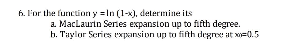 6. For the function y = ln (1-x), determine its
a. MacLaurin Series expansion up to fifth degree.
b. Taylor Series expansion up to fifth degree at xo=0.5
