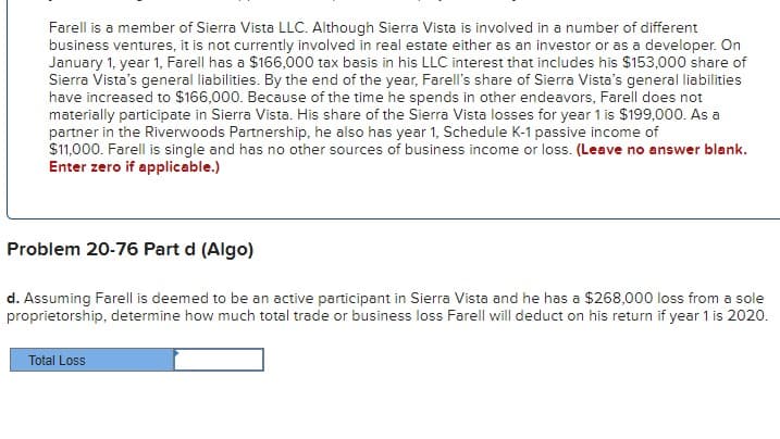 Farell is a member of Sierra Vista LLC. Although Sierra Vista is involved in a number of different
business ventures, it is not currently involved in real estate either as an investor or as a developer. On
January 1, year 1, Farell has a $166,000 tax basis in his LLC interest that includes his $153,000 share of
Sierra Vista's general liabilities. By the end of the year, Farell's share of Sierra Vista's general liabilities
have increased to $166,000. Because of the time he spends in other endeavors, Farell does not
materially participate in Sierra Vista. His share of the Sierra Vista losses for year 1 is $199,000. As a
partner in the Riverwoods Partnership, he also has year 1, Schedule K-1 passive income of
$11,000. Farell is single and has no other sources of business income or loss. (Leave no answer blank.
Enter zero if applicable.)
Problem 20-76 Part d (Algo)
d. Assuming Farell is deemed to be an active participant in Sierra Vista and he has a $268,000 loss from a sole
proprietorship, determine how much total trade or business loss Farell will deduct on his return if year 1 is 2020.
Total Loss