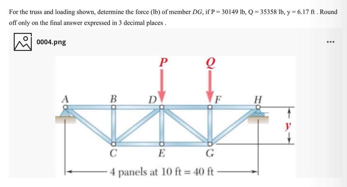 For the truss and loading shown, determine the force (lb) of member DG, if P= 30149 lb, Q = 35358 lb, y = 6.17 ft. Round
off only on the final answer expressed in 3 decimal places .
0004.png
...
P
В
D
F
H
y
C
E
4 panels at 10 ft = 40 ft
%3D
