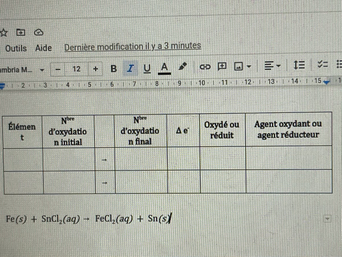 ☆回
Outils Aide
Dernière modification il y a 3 minutes
BIUA
三, E =
ambria M...
12
10 1
11
12
113:1:14 15
4 5 | 6 1 17. 8
Nore
d'oxydatio
n initial
Oxydé ou
réduit
Agent oxydant ou
agent réducteur
Élémen
Ae
d'oxydatio
n final
Fe(s) + SnCl,(aq) → FeCl,(aq) + Sn(s)
