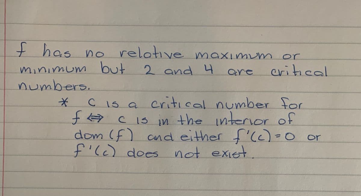 f has n o relotive maximum or
minimum but
numbers.
2 and 4
are
critical
C IS a critical number for
f C 1s in the interior of
dom (f) cnd either f'(c)=0 or
f'l) does
%3D
not exiet.
