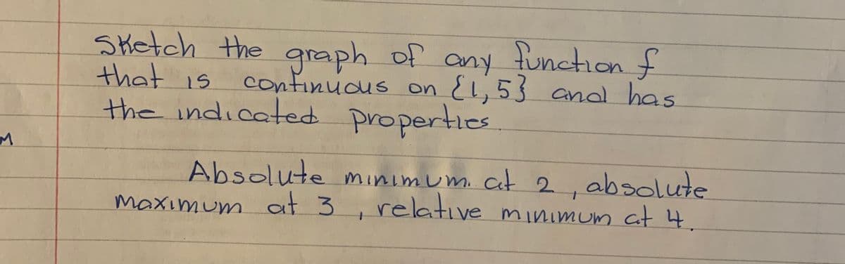 functionf
Sketch the graph of
that is
the indicated properties.
any
confinudus on El,5} and has
Absolute minimum. cit 2, absolute
relative minimum Cat 4.
maximum at 3
