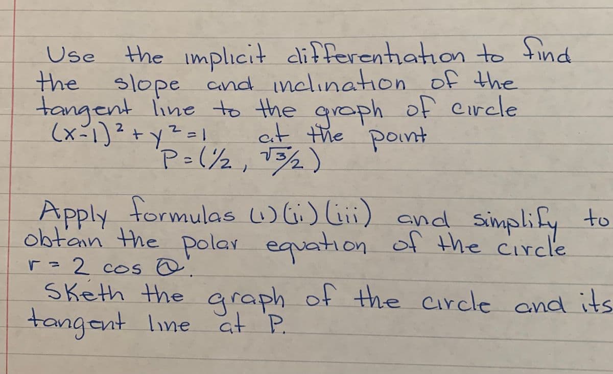 the implicit dlifferentiation to find
the slope and inclination of the
tangent line to the qraph of circle
at the point
5/2)
Use
(x-1)²+y²=!
%D
'P=(½, 13/½)
Apply tormulas ) Gi) Cii) to
and Simplity
obtain the polar of the circle
equation
r=2 cos @.
Sketh the graph of the circle and its
tangent line
at P.
