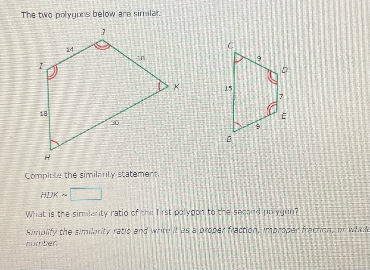 The two polygons below are similar.
14
18
15
18
30
9
H.
Complete the similarity statement.
HIJK ~
What is the similarity ratio of the first polygon to the second polygon?
Simplify the similarity ratio and write it as a proper fraction, improper fraction, or whole
number.
B.
