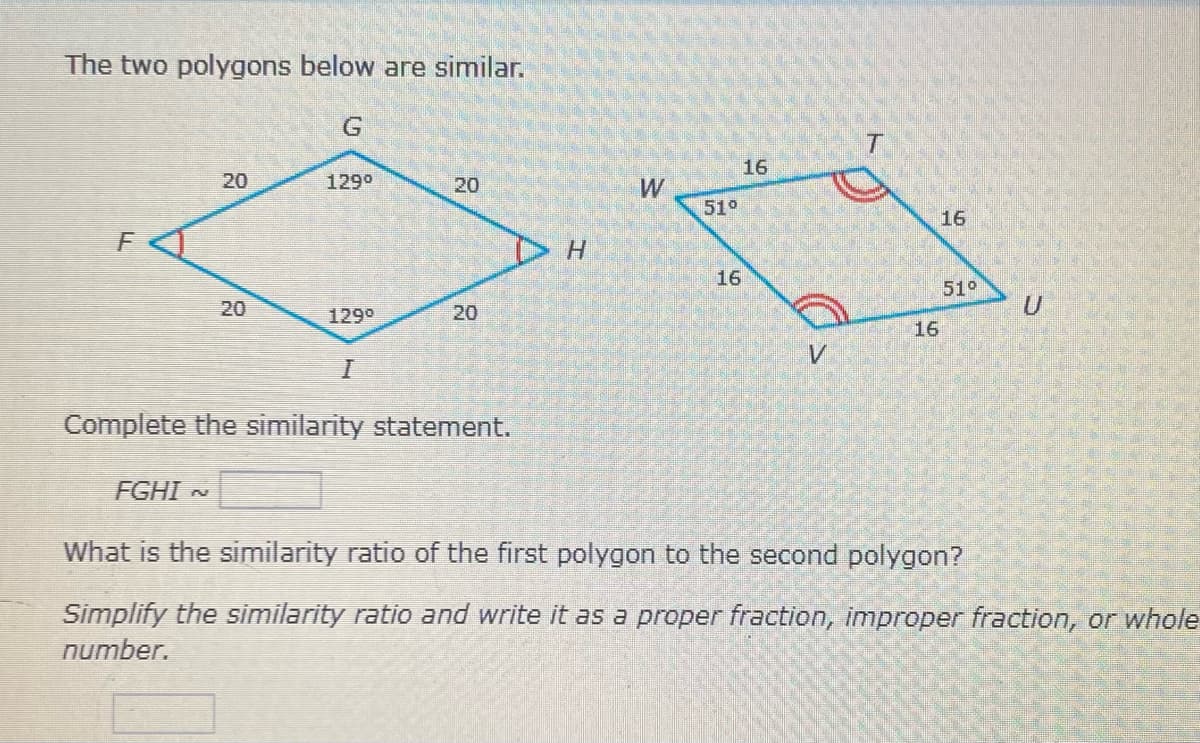 The two polygons below are similar.
16
20
1290
51°
16
DH
16
51°
129°
20
16
Complete the similarity statement.
FGHI N
What is the similarity ratio of the first polygon to the second polygon?
Simplify the similarity ratio and write it as a proper fraction, improper fraction, or whole
number.
20
20
