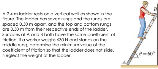 B
A 2.4 m ladder rests on a vertical wall as shown in the
figure. The ladder has seven rungs and the rungs are
spaced 0.30 m apart, and the top and bottom rungs
are 0.30 m from their respective ends of the ladder.
Surfaces at A and B both have the same coefficient of
friction. If a worker weighs 630 N and stands on the
middle rung, determine the minimum value of the
coefficient of friction so that the ladder does not slide.
Neglect the weight of the ladder.
0 = 60°

