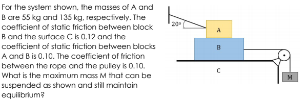 For the system shown, the masses of A and
B are 55 kg and 135 kg, respectively. The
20°
coefficient of static friction between block
A
B and the surface C is 0.12 and the
coefficient of static friction between blocks
B
A and B is 0.10. The coefficient of friction
between the rope and the pulley is 0.10.
C
What is the maximum mass M that can be
M
suspended as shown and still maintain
equilibrium?
