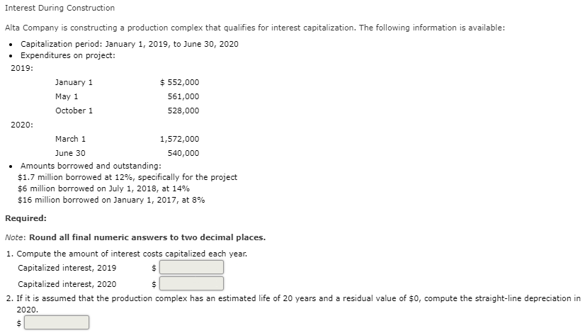 Interest During Construction
Alta Company is constructing a production complex that qualifies for interest capitalization. The following information is available:
• Capitalization period: January 1, 2019, to June 30, 2020
• Expenditures on project:
2019:
January 1
$ 552,000
May 1
561,000
October 1
528,000
2020:
March 1
1,572,000
June 30
540,000
• Amounts borrowed and outstanding:
$1.7 million borrowed at 12%, specifically for the project
$6 million borrowed on July 1, 2018, at 14%
$16 million borrowed on January 1, 2017, at 8%
Required:
Note: Round all final numeric answers to two decimal places.
1. Compute the amount of interest costs capitalized each year.
Capitalized interest, 2019
Capitalized interest, 2020
2. If it is assumed that the production complex has an estimated life of 20 years and a residual value of $0, compute the straight-line depreciation in
2020.
%24
