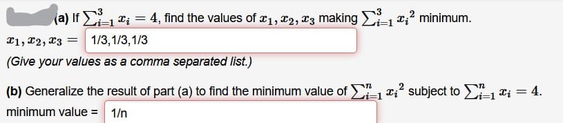 (a) If 1 *; = 4, find the values of 21, 22, X3 making 1e;? minimum.
X1, x2, 23 = 1/3,1/3,1/3
(Give your values as a comma separated list.)
(b) Generalize the result of part (a) to find the minimum value of , x;? subject to E, ei = 4.
minimum value = 1/n
