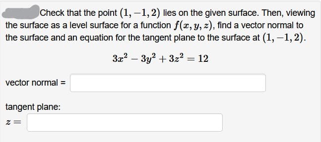 Check that the point (1, –1,2) lies on the given surface. Then, viewing
the surface as a level surface for a function f(x, y, z), find a vector normal to
the surface and an equation for the tangent plane to the surface at (1, –1, 2).
3x2 – 3y? + 3z2 = 12
vector normal =
tangent plane:
= Z

