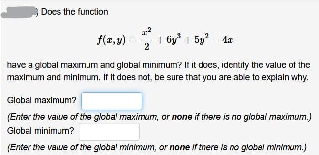 Does the function
x2
f(x, y) =
+ by° + 5y? – 4x
2
have a global maximum and global minimum? If it does, identify the value of the
maximum and minimum. If it does not, be sure that you are able to explain why.
Global maximum?
(Enter the value of the global maximum, or none if there is no global maximum.)
Global minimum?
(Enter the value of the global minimum, or none if there is no global minimum.)
