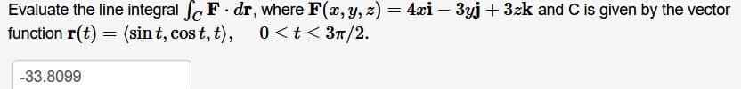 Evaluate the line integral fF. dr, where F(x, Y, z) = 4xi – 3yj + 3zk and C is given by the vector
function r(t) = (sin t, cos t, t),
0 <t< 3T/2.
-33.8099
