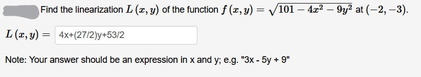 Find the linearization L (x, y) of the function f (x, y) = V101 – 4x2 – 9y? at (-2, -3).
L (x, y) =
4x+(27/2)y+53/2
Note: Your answer should be an expression in x and y; e.g. "3x - 5y + 9"
