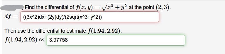 Find the differential of f(x, y) = Vx³ + y? at the point (2, 3).
df = ((3x^2)dx+(2y)dy)/(2sqrt(x^3+y^2))
Then use the differential to estimate f(1.94, 2.92).
f(1.94, 2.92) 3.97758
