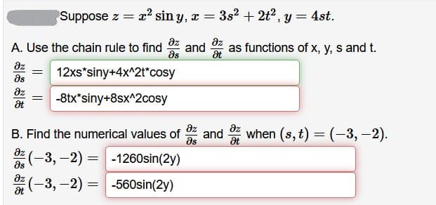 Suppose z = x² sin y, x =
3s2 + 2t2, y = 4st.
A. Use the chain rule to find
dz
and
as
az
as functions of x, y, s and t.
at
az
12xs*siny+4x^2t*cosy
as
az
-8tx*siny+8sx^2cosy
at
az
as
dz
B. Find the numerical values of
and
when (s, t) = (-3, -2).
az
(-3, -2) = -1260sin(2y)
(-3, -2) = -560sin(2y)
as
az
at
||
