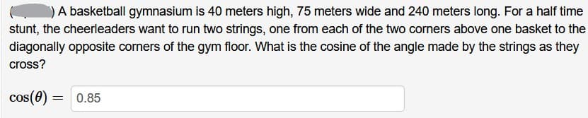 A basketball gymnasium is 40 meters high, 75 meters wide and 240 meters long. For a half time
stunt, the cheerleaders want to run two strings, one from each of the two corners above one basket to the
diagonally opposite corners of the gym floor. What is the cosine of the angle made by the strings as they
cross?
cos(0) =
0.85
