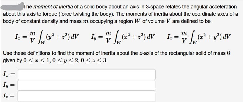 The moment of inertia of a solid body about an axis in 3-space relates the angular acceleration
about this axis to torque (force twisting the body). The moments of inertia about the coordinate axes of a
body of constant density and mass m occupying a region W of volume V are defined to be
I, =
m
т
т
|(3? + 2?) dV
(2?
(x² + 2²) dV
Iz
| (2? + y*) dV
V
V
V
Use these definitions to find the moment of inertia about the z-axis of the rectangular solid of mass 6
given by 0 <x < 1, 0 < y < 2, 0 < z< 3.
Iy
Iz
