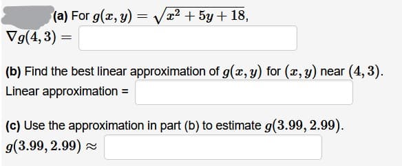 (a) For g(x, y) =
x2 + 5y + 18,
Vg(4, 3) =
(b) Find the best linear approximation of g(x, y) for (x, y) near (4, 3).
Linear approximation =
(c) Use the approximation in part (b) to estimate g(3.99, 2.99).
g(3.99, 2.99) 2
