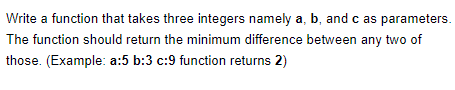 Write a function that takes three integers namely a, b, and c as parameters.
The function should return the minimum difference between any two of
those. (Example: a:5 b:3 c:9 function returns 2)

