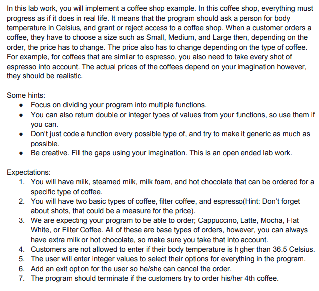 In this lab work, you will implement a coffee shop example. In this coffee shop, everything must
progress as if it does in real life. It means that the program should ask a person for body
temperature in Celsius, and grant or reject access to a coffee shop. When a customer orders a
coffee, they have to choose a size such as Small, Medium, and Large then, depending on the
order, the price has to change. The price also has to change depending on the type of coffee.
For example, for coffees that are similar to espresso, you also need to take every shot of
espresso into account. The actual prices of the coffees depend on your imagination however,
they should be realistic.
Some hints:
• Focus on dividing your program into multiple functions.
• You can also return double or integer types of values from your functions, so use them if
you can.
• Don't just code a function every possible type of, and try to make it generic as much as
possible.
• Be creative. Fill the gaps using your imagination. This is an open ended lab work.
Expectations:
1. You will have milk, steamed milk, milk foam, and hot chocolate that can be ordered for a
specific type of coffee.
2. You will have two basic types of coffee, filter coffee, and espresso(Hint: Don't forget
about shots, that could be a measure for the price).
3. We are expecting your program to be able to order; Cappuccino, Latte, Mocha, Flat
White, or Filter Coffee. All of these are base types of orders, however, you can always
have extra milk or hot chocolate, so make sure you take that into account.
4. Customers are not allowed to enter if their body temperature is higher than 36.5 Celsius.
5. The user will enter integer values to select their options for everything in the program.
6. Add an exit option for the user so he/she can cancel the order.
7. The program should terminate if the customers try to order his/her 4th coffee.
