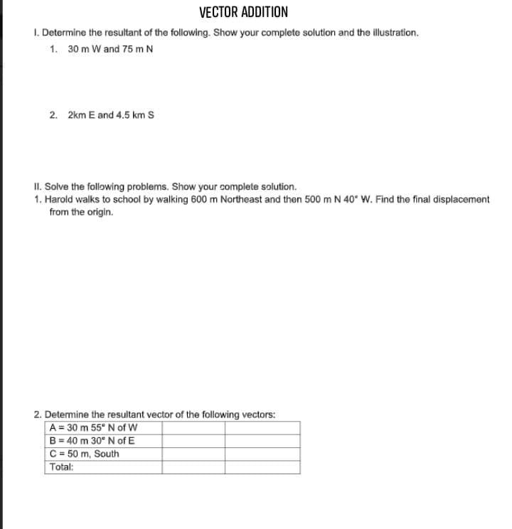 VECTOR ADDITION
I. Determine the resultant of the following. Show your complete solution and the illustration.
1. 30 m W and 75 m N
2. 2km E and 4.5 km S
II. Solve the following problems. Show your complete solution.
1. Harold walks to school by walking 600 m Northeast and then 500 m N 40° W. Find the final displacement
from the origin.
2. Detemine the resultant vector of the following vectors:
A = 30 m 55° N of W
B = 40 m 30° N of E
C = 50 m, South
Total:
