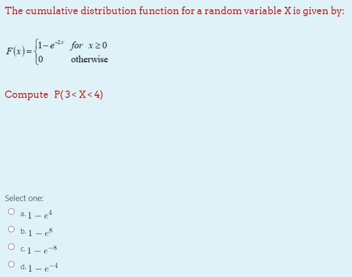 The cumulative distribution function for a random variable X is given by:
1-e2* for x20
F(x)=
otherwise
Compute P(3<X< 4)
Select one:
O a.1– e4
O b.1 – e8
O c.1 - e-8
O d. 1- e-4
