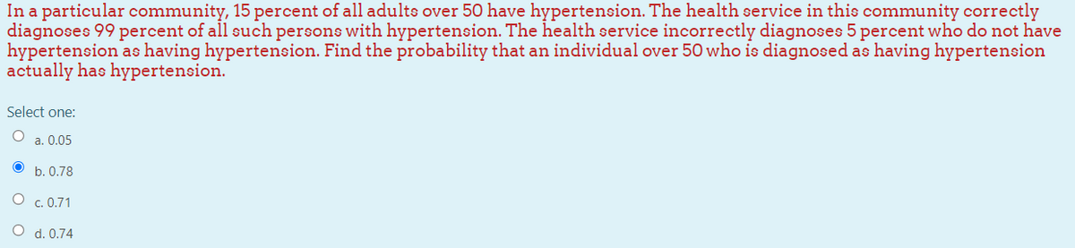 In a particular community, 15 percent of all adults over 50 have hypertension. The health service in this community correctly
diagnoses 99 percent of all such persons with hypertension. The health service incorrectly diagnoses 5 percent who do not have
hypertension as having hypertension. Find the probability that an individual over 50 who is diagnosed as having hypertension
actually has hypertension.
Select one:
O a. 0.05
b. 0.78
c. 0.71
O d. 0.74
