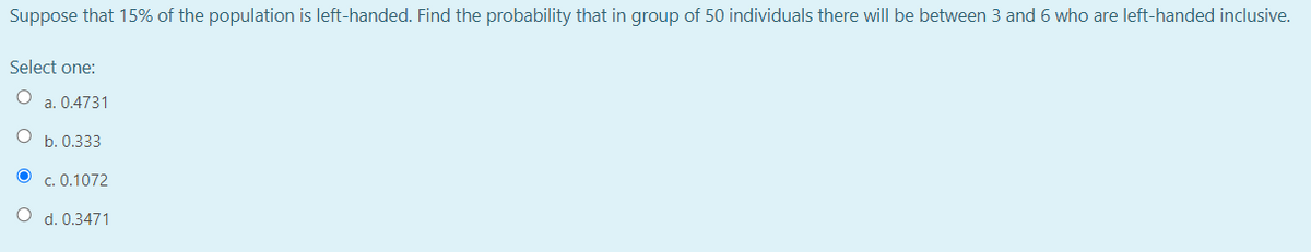 Suppose that 15% of the population is left-handed. Find the probability that in group of 50 individuals there will be between 3 and 6 who are left-handed inclusive.
Select one:
a. 0.4731
b. 0.333
O c. 0.1072
O d. 0.3471
