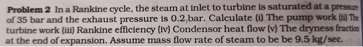 Problem 2 In a Rankine cycle, the steam at inlet to turbine is saturated at a pressure
of 35 bar and the exhaust pressure is 0.2,bar. Calculate (i) The pump work (ii) The
turbine work (iii) Rankine efficiency (iv) Condensor heat flow (v) The dryness fraction
at the end of expansion. Assume mass flow rate of steam to be be 9.5 kg/sec.
