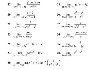 z* cos(Tw)
27.
lim
(z,w)(-2,1)
(2²w – 92)
28.
lim
eitu
(z,w)-(-1,2)
y - 2
x² + y?
29.
lim
30.
lim
(1.y)(4,2) Vx2 – 4
(x,y)(0,0) 1+y2
ху
lim
31.
(1.y)(3,4) /x2 + v?
32.
lim
(x,y)-(0,0) x2 +y?
cos x
cos x sin y
33.
lim
34.
lim
(x,y)(0,0)
(x.y)(0) sin y
|x|
35.
lim
e-
* In(x – y)
36.
lim
(xy)-(I,-3)
(x,y)(0,0) |x|+ lyl
37.
lim
(xy)(-3,-2)
(x²y³ + 4xy)
lim e-
38.
(x,v)-(2,1)
39.
(x.y)(0,0)
lim tan(x? + y?) tan
x² + y2
