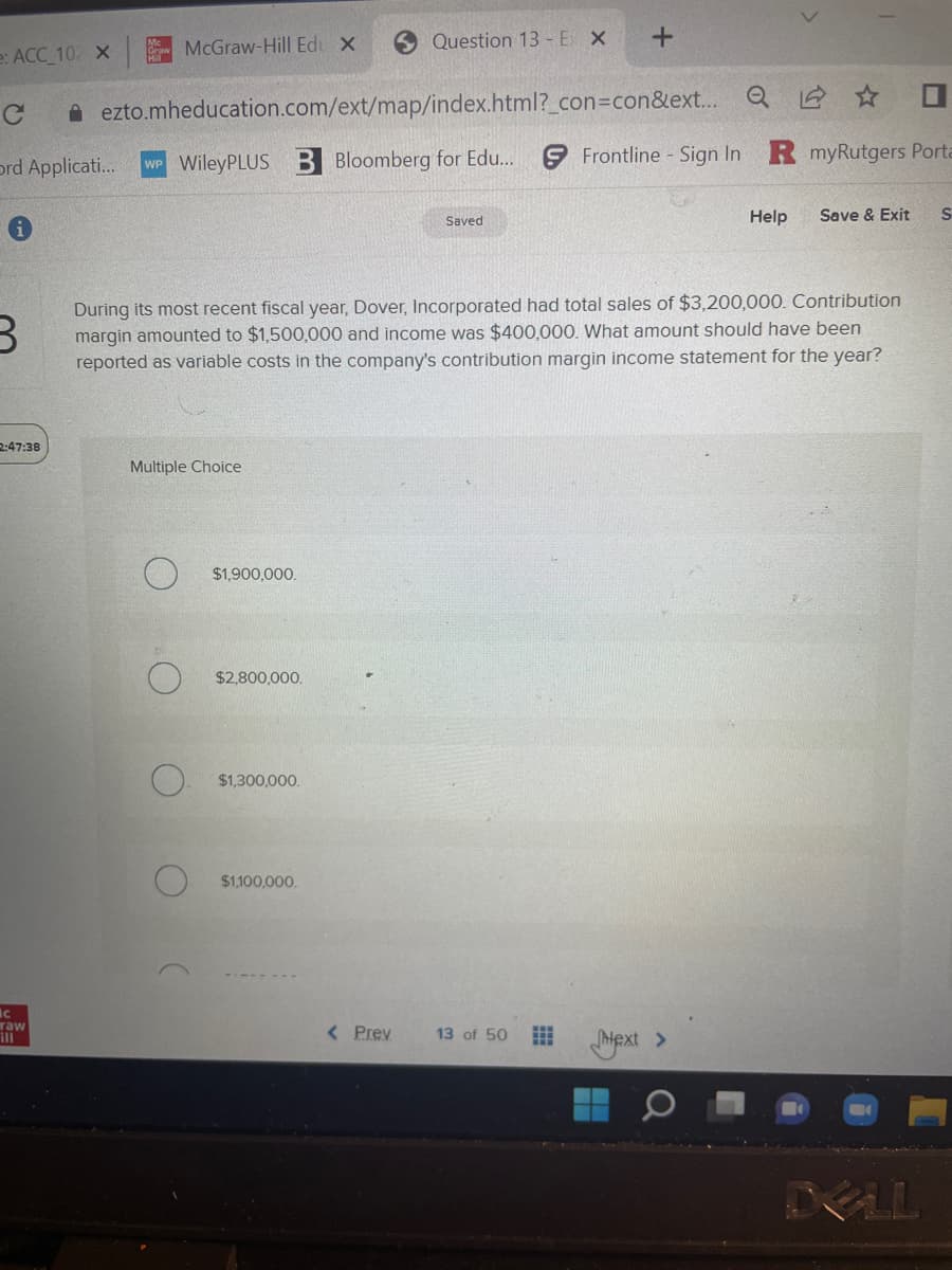 e: ACC_102 X
McGraw-Hill Edu X
2:47:38
C
Ord Applicati... WP WileyPLUS B Bloomberg for Edu...
i
ic
raw
ezto.mheducation.com/ext/map/index.html?_con=con&ext... Q
Multiple Choice
$1,900,000.
$2,800,000.
Question 13 - E X
B
During its most recent fiscal year, Dover, Incorporated had total sales of $3,200,000. Contribution
margin amounted to $1,500,000 and income was $400,000. What amount should have been
reported as variable costs in the company's contribution margin income statement for the year?
$1,300,000.
$1,100,000.
< Prev
Saved
+
13 of 50
Frontline - Sign In R myRutgers Porta
Help
next >
Save & Exit
DELL
S