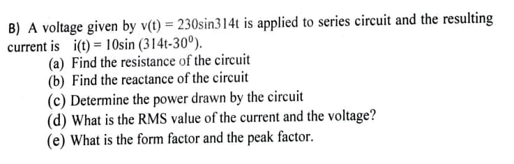 B) A voltage given by v(t) = 230sin314t is applied to series circuit and the resulting
current is
i(t) = 10sin (314t-30°).
(a)
Find the resistance of the circuit
(b) Find the reactance of the circuit
(c) Determine the power drawn by the circuit
(d) What is the RMS value of the current and the voltage?
(e) What is the form factor and the peak factor.