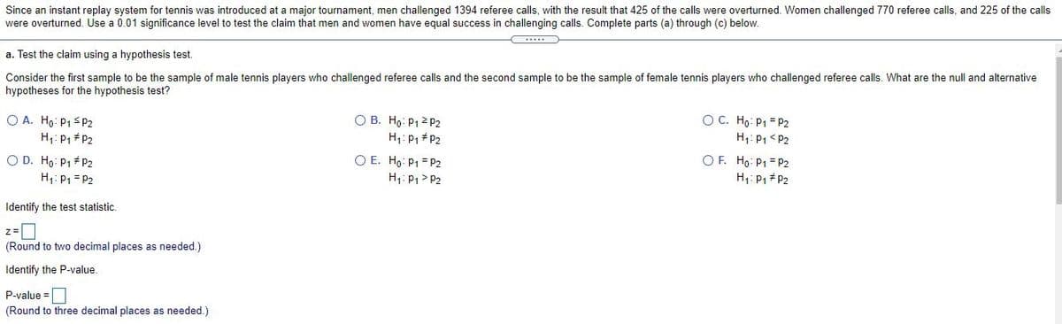 Since an instant replay system for tennis was introduced at a major tournament, men challenged 1394 referee calls, with the result that 425 of the calls were overturned. Women challenged 770 referee calls, and 225 of the calls
were overturned. Use a 0.01 significance level to test the claim that men and women have equal success in challenging calls. Complete parts (a) through (c) below.
a. Test the claim using a hypothesis test.
Consider the first sample to be the sample of male tennis players who challenged referee calls and the second sample to be the sample of female tennis players who challenged referee calls. What are the null and alternative
hypotheses for the hypothesis test?
O A. Hg: P1 S P2
H1: P1 #P2
O B. Ho: P12 P2
H1: P1 + P2
OC. Ho: P1 = P2
H1: P1 < P2
OF. Hg: P1 = P2
H1: P1 # P2
O D. Ho: P1 + P2
H1: P1 = P2
O E. Ho: P1 = P2
H1: P1> P2
Identify the test statistic.
(Round to two decimal places as needed.)
Identify the P-value.
P-value =
(Round to three decimal places as needed.)
