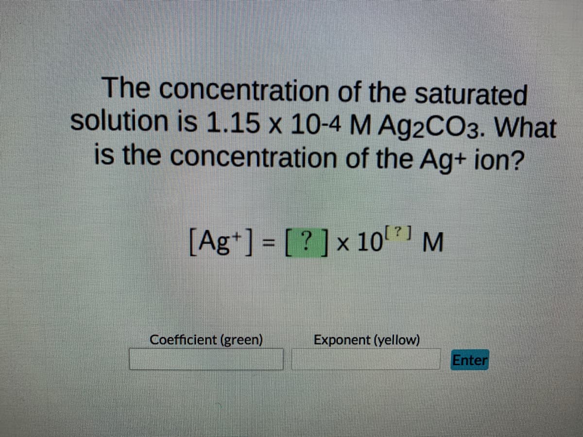 The concentration of the saturated
solution is 1.15 x 10-4 M Ag2CO3. What
is the concentration of the Ag+ ion?
[Ag+] = [?] x 10 M
Exponent (yellow)
Coefficient (green)
Enter