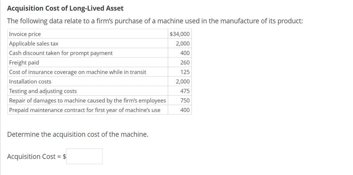Acquisition Cost of Long-Lived Asset
The following data relate to a firm's purchase of a machine used in the manufacture of its product:
Invoice price
$34,000
Applicable sales tax
2,000
Cash discount taken for prompt payment
400
Freight paid
260
Cost of insurance coverage on machine while in transit
125
Installation costs
2,000
Testing and adjusting costs
475
Repair of damages to machine caused by the firm's employees
750
Prepaid maintenance contract for first year of machine's use
400
Determine the acquisition cost of the machine.
Acquisition Cost = $
