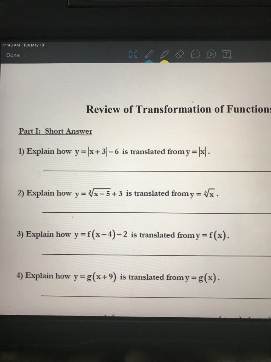 11:43 AM Tue May 18
Done
ビン
Review of Transformation of Functions
Part I: Short Answer
1) Explain how y |x+3-6 is translated from y = |x.
%3D
2) Explain how y = x-5+3 is translated from y = x.
3) Explain how y =f(x-4)-2 is translated from y =f(x).
%3D
%3D
4) Explain how y=g(x+9) is translated from y = g(x).
