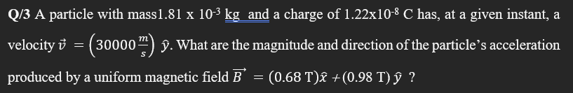 Q/3 A particle with mass1.81 x 10-3 kg and a charge of 1.22x10-8 C has, at a given instant, a
velocity i = (30000") §. What are the magnitude and direction of the particle's acceleration
produced by a uniform magnetic field B =
(0.68 T)£ +(0.98 T) ŷ ?
