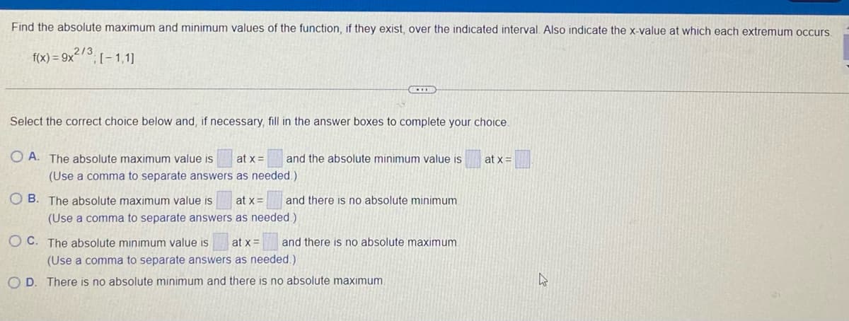 Find the absolute maximum and minimum values of the function, if they exist, over the indicated interval. Also indicate the x-value at which each extremum occurs.
f(x) = 9x²73. - 1.11
Select the correct choice below and, if necessary, fill in the answer boxes to complete your choice.
O A. The absolute maximum value is
at x =
and the absolute minimum value is
at x =
(Use a comma to separate answers as needed.)
O B. The absolute maximum value is
at x=
and there is no absolute minimum
(Use a comma to separate answers as needed.)
O C. The absolute minimum value is
at x =
and there is no absolute maximum
(Use a comma to separate answers as needed.)
O D. There is no absolute minimum and there is no absolute maximum.
