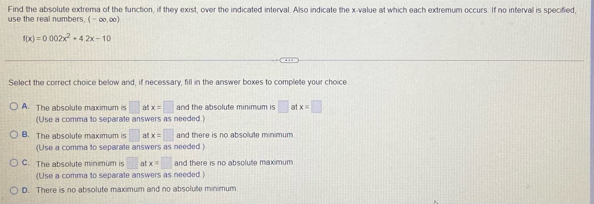 Find the absolute extrema of the function, if they exist, over the indicated interval. Also indicate the x-value at which each extremum occurs. If no interval is specified,
use the real numbers, (- ∞,00).
f(x) = 0.002x² + 4 2x – 10
Select the correct choice below and, if necessary, fill in the answer boxes to complete your choice.
O A. The absolute maximum is
at x =
and the absolute minimum is
at x =
(Use a comma to separate answers as needed.)
O B. The absolute maximum is
at x =
and there is no absolute minimum,
(Use a comma to separate answers as needed.)
O C. The absolute minimúm is
at x=
and there is no absolute maximum.
(Use a comma to separate answers as needed)
O D. There is no absolute maximum and no absolute minimum.
