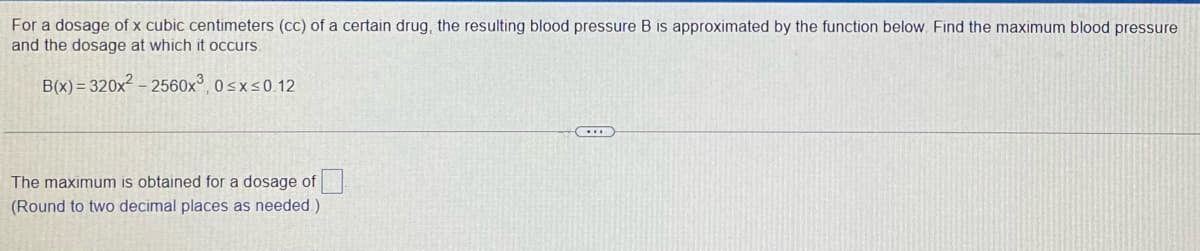 For a dosage of x cubic centimeters (cc) of a certain drug, the resulting blood pressure B is approximated by the function below Find the maximum blood pressure
and the dosage at which it occurs
B(x) = 320x² – 2560x°, 0sxs0.12
The maximum is obtained for a dosage of
(Round to two decimal places as needed)
