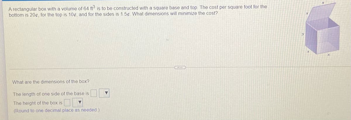 A rectangular box with a volume of 64 ft is to be constructed with a square base and top. The cost per square foot for the
bottom is 20e, for the top is 10¢, and for the sides is 1.5¢. What dimensions will minimize the cost?
What are the dimensions of the box?
The length of one side of the base is
The height of the box is
(Round to one decimal place as needed.)
