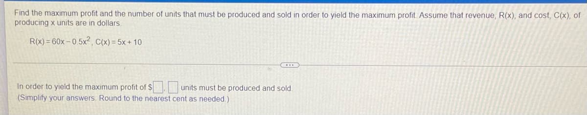 Find the maximum profit and the number of units that must be produced and sold in order to yield the maximum profit. Assume that revenue, R(x), and cost, C(x), of
producing x units are in dollars.
R(x) = 60x – 0.5x², C(x) = 5x + 10
In order to yield the maximum profit of $. units must be produced and sold.
(Simplify your answers. Round to the nearest cent as needed.)
