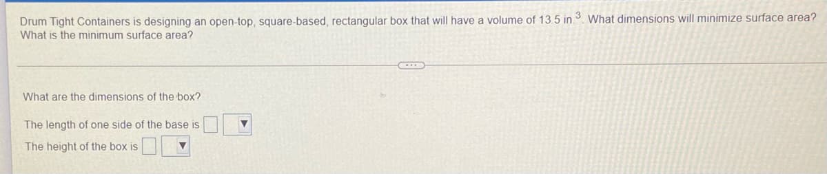 Drum Tight Containers is designing an open-top, square-based, rectangular box that will have a volume of 13.5 in 3. What dimensions will minimize surface area?
What is the minimum surface area?
What are the dimensions of the box?
The length of one side of the base is
The height of the box is
