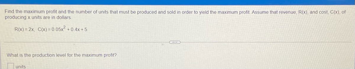 Find the maximum profit and the number of units that must be produced and sold in order to yield the maximum profit Assume that revenue, R(x), and cost, C(x), of
producing x units are in dollars.
R(x)= 2x, C(x) = 0.05x² + 0.4x + 5
What is the production level for the maximum profit?
units
