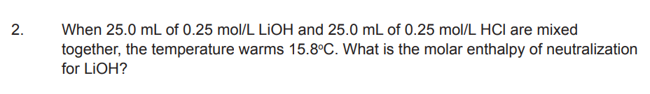2.
When 25.0 mL of 0.25 mol/L LIOH and 25.0 mL of 0.25 mol/L HCI are mixed
together, the temperature warms 15.8°C. What is the molar enthalpy of neutralization
for LiOH?