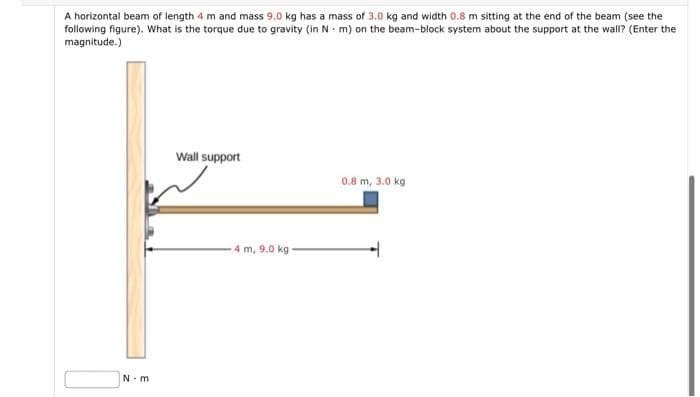 A horizontal beam of length 4 m and mass 9.0 kg has a mass of 3.0 kg and width 0.8 m sitting at the end of the beam (see the
following figure). What is the torque due to gravity (in N m) on the beam-block system about the support at the wall? (Enter the
magnitude.)
Wall support
0.8 m, 3.0 kg
4 m, 9.0 kg
N-m
